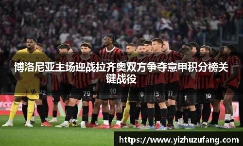 3377体育博洛尼亚主场迎战拉齐奥双方争夺意甲积分榜关键战役